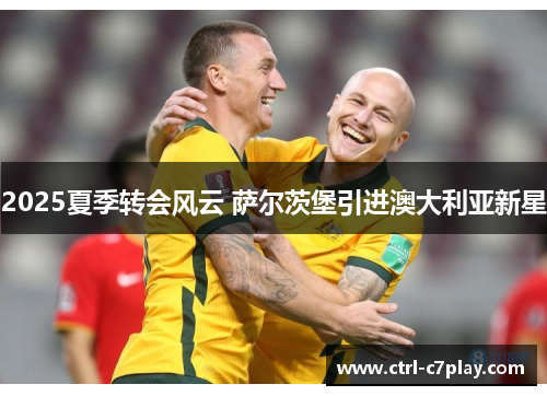 2025夏季转会风云 萨尔茨堡引进澳大利亚新星 2025夏季转会风云 萨尔茨堡引进澳大利亚新星