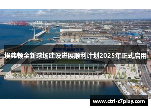埃弗顿全新球场建设进展顺利计划2025年正式启用