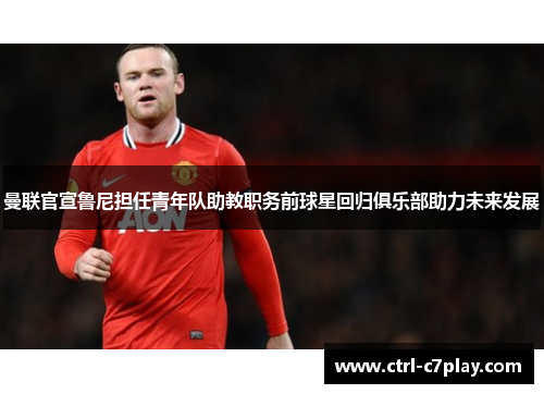 曼联官宣鲁尼担任青年队助教职务前球星回归俱乐部助力未来发展 曼联官宣鲁尼担任青年队助教职务前球星回归俱乐部助力未来发展